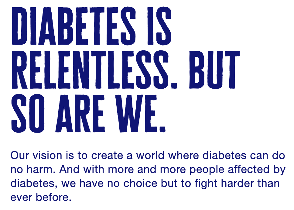 white background with blue text that reads: diabetes is relentless. but so are we. our vision is to create a world where diabetes can do no harm. and with more and more people affected by diabetes, we have no choice but to fight harder than ever before